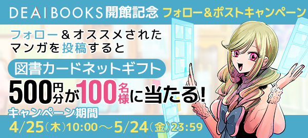 DEAIBOOKS開館記念 フォロー＆ポストキャンペーン フォロー＆オススメされたマンガを投稿すると図書カードネットギフト500円分が100名様に当たる！ キャンペーン期間4/25（木）10:00〜5/24（金）23:59